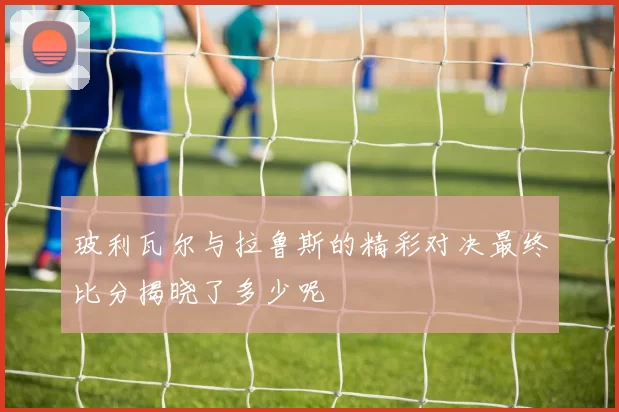 玻利瓦尔与拉鲁斯的精彩对决最终比分揭晓了多少呢