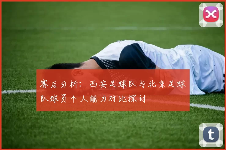 赛后分析：西安足球队与北京足球队球员个人能力对比探讨