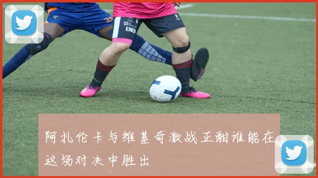 阿扎伦卡与维基奇激战正酣谁能在这场对决中胜出