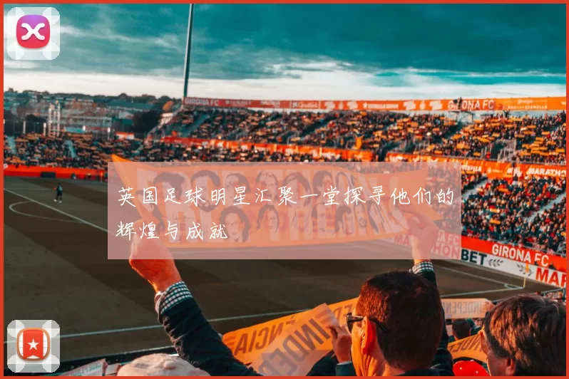 英国足球明星汇聚一堂探寻他们的辉煌与成就