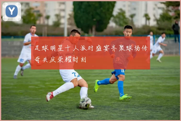 足球明星十人派对盛宴齐聚球场传奇共庆荣耀时刻