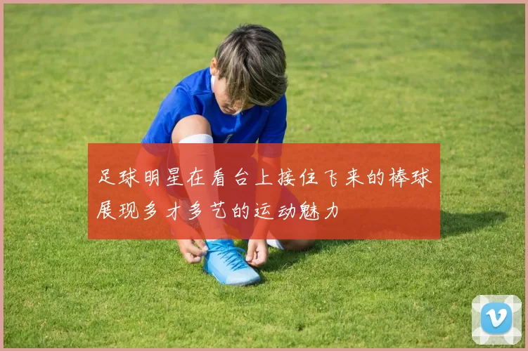 足球明星在看台上接住飞来的棒球展现多才多艺的运动魅力