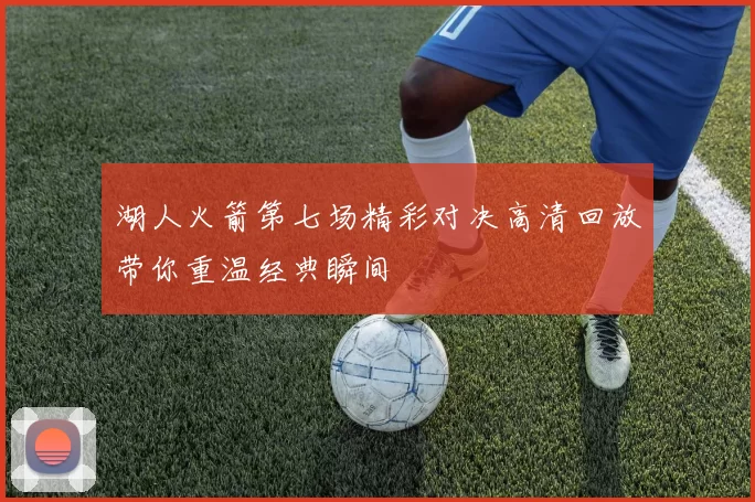 湖人火箭第七场精彩对决高清回放带你重温经典瞬间