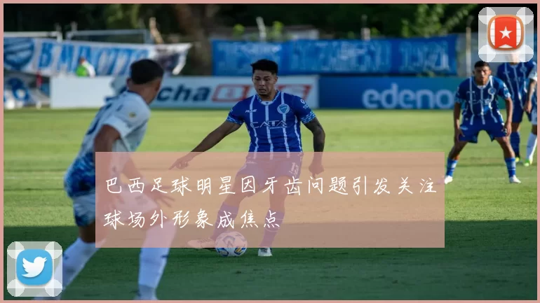 巴西足球明星因牙齿问题引发关注球场外形象成焦点