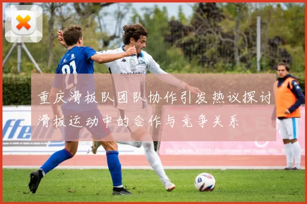 重庆滑板队团队协作引发热议探讨滑板运动中的合作与竞争关系