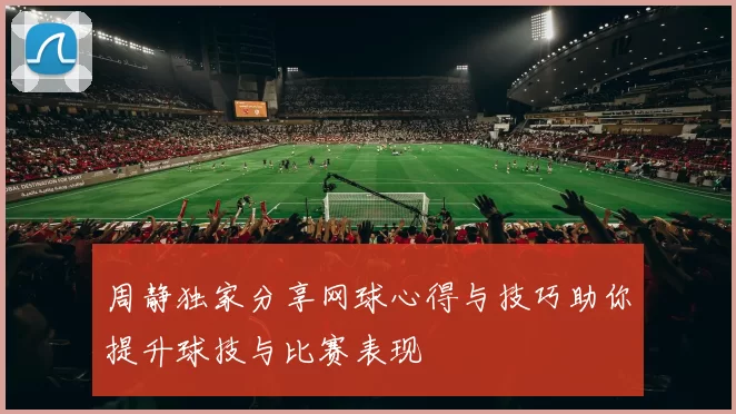 周静独家分享网球心得与技巧助你提升球技与比赛表现
