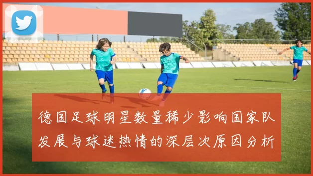 德国足球明星数量稀少影响国家队发展与球迷热情的深层次原因分析