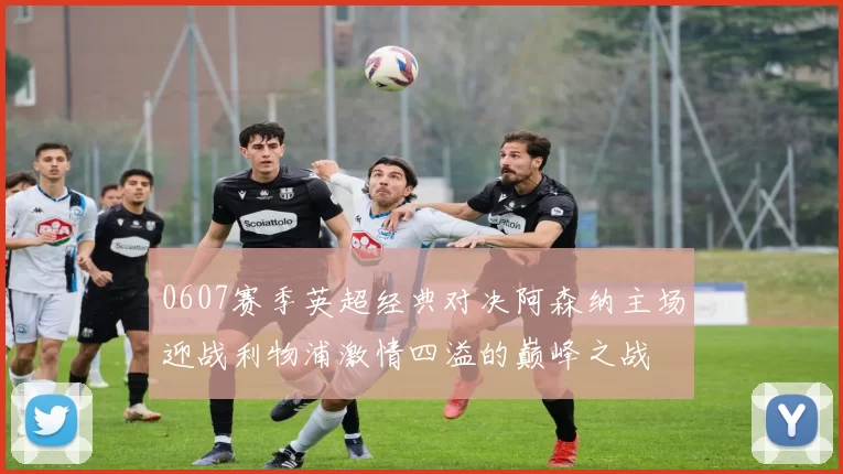 0607赛季英超经典对决阿森纳主场迎战利物浦激情四溢的巅峰之战