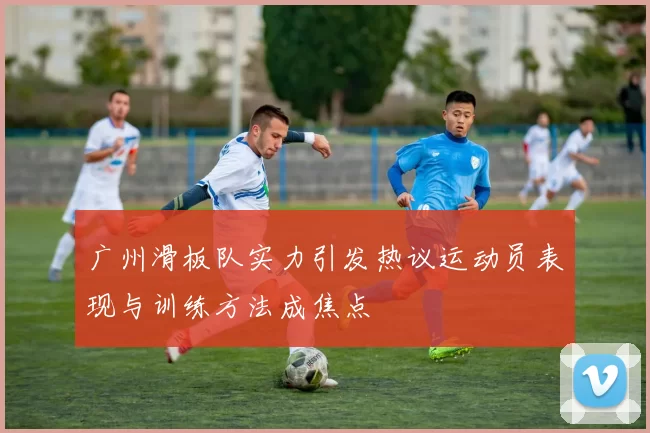 广州滑板队实力引发热议运动员表现与训练方法成焦点