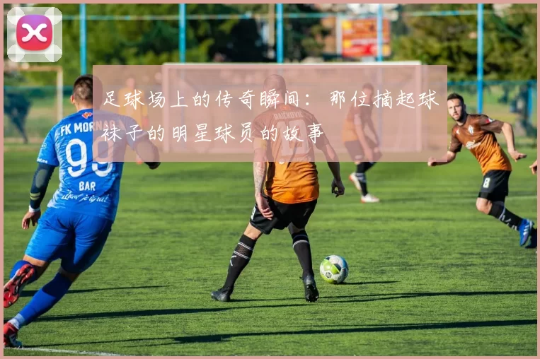 足球场上的传奇瞬间：那位摘起球袜子的明星球员的故事