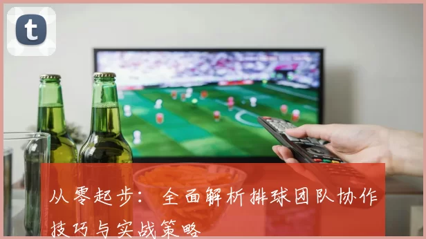 从零起步：全面解析排球团队协作技巧与实战策略