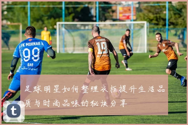 足球明星如何整理衣柜提升生活品质与时尚品味的秘诀分享
