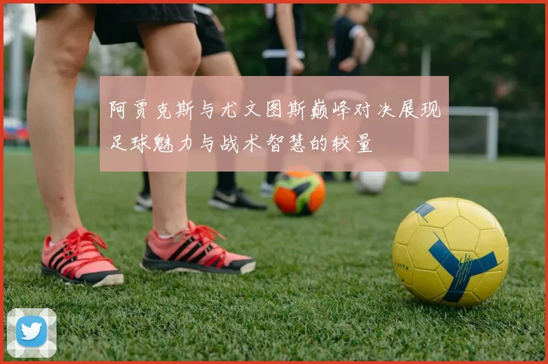 阿贾克斯与尤文图斯巅峰对决展现足球魅力与战术智慧的较量