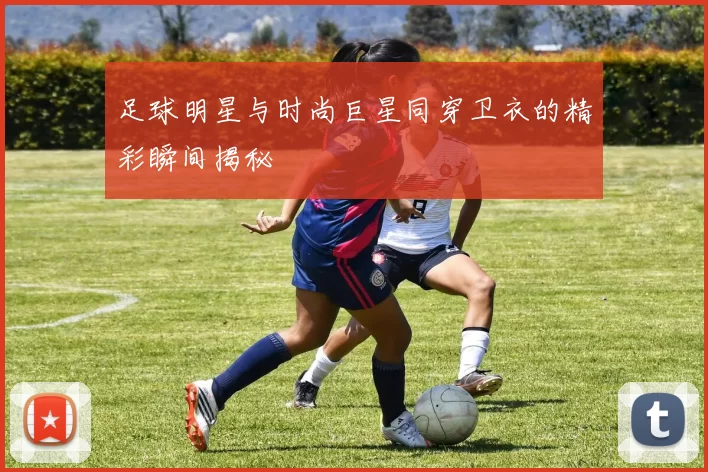 足球明星与时尚巨星同穿卫衣的精彩瞬间揭秘