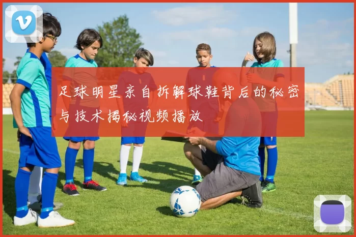 足球明星亲自拆解球鞋背后的秘密与技术揭秘视频播放