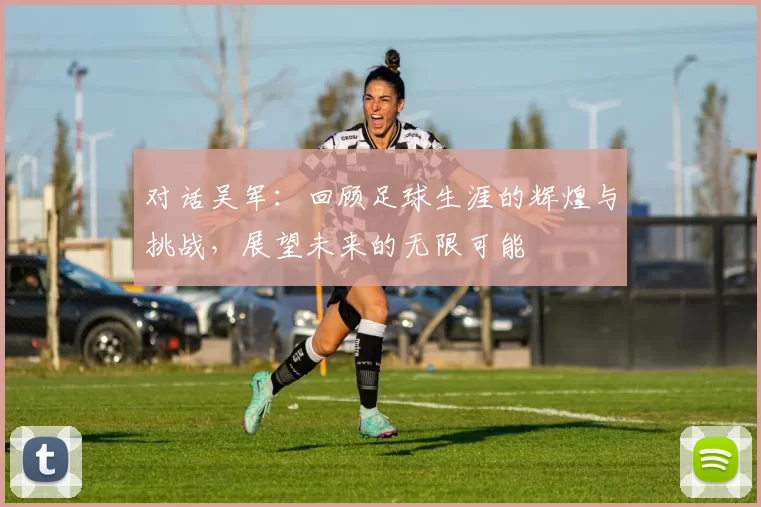 对话吴军：回顾足球生涯的辉煌与挑战，展望未来的无限可能