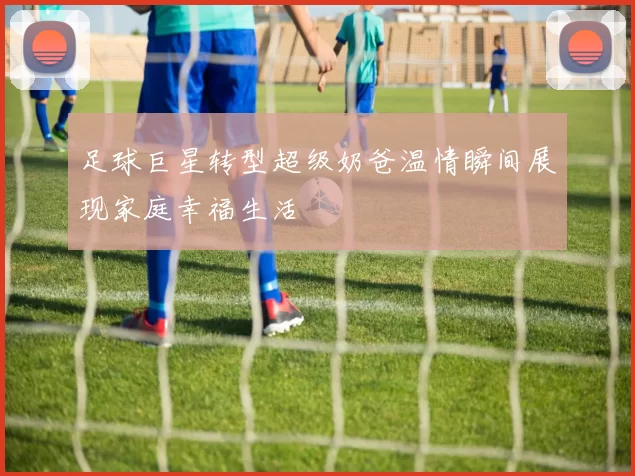 足球巨星转型超级奶爸温情瞬间展现家庭幸福生活