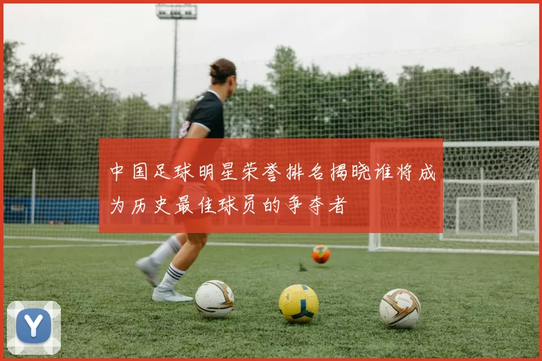 中国足球明星荣誉排名揭晓谁将成为历史最佳球员的争夺者