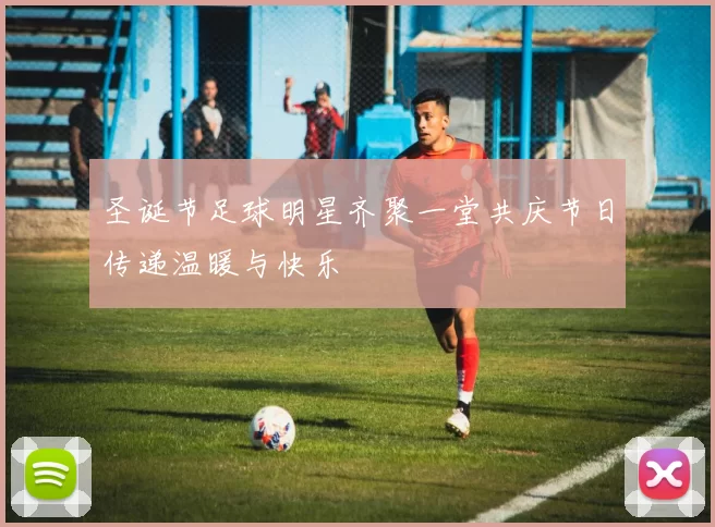 圣诞节足球明星齐聚一堂共庆节日传递温暖与快乐