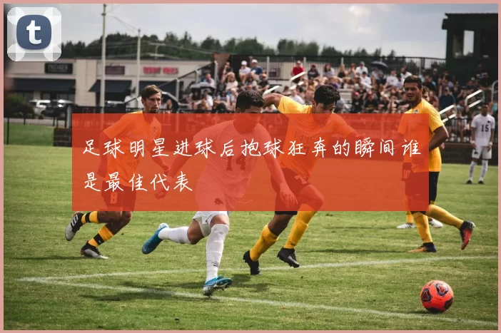 足球明星进球后抱球狂奔的瞬间谁是最佳代表