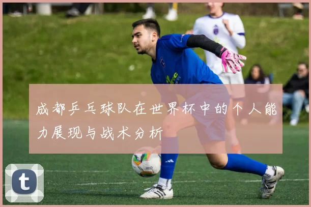 成都乒乓球队在世界杯中的个人能力展现与战术分析