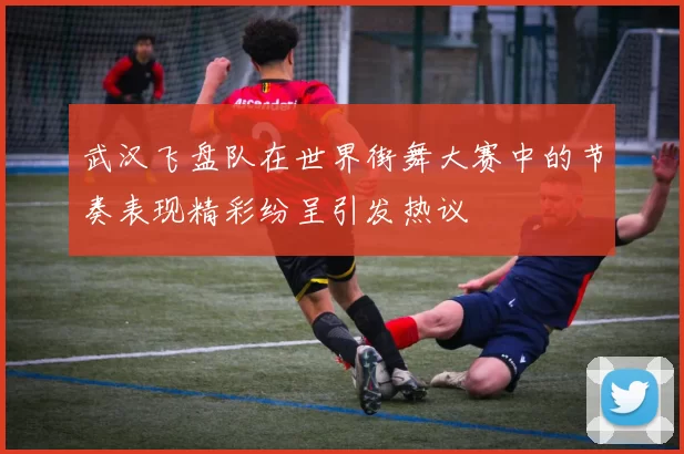 武汉飞盘队在世界街舞大赛中的节奏表现精彩纷呈引发热议