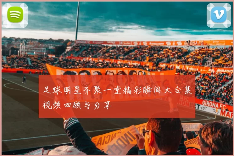 足球明星齐聚一堂精彩瞬间大合集视频回顾与分享