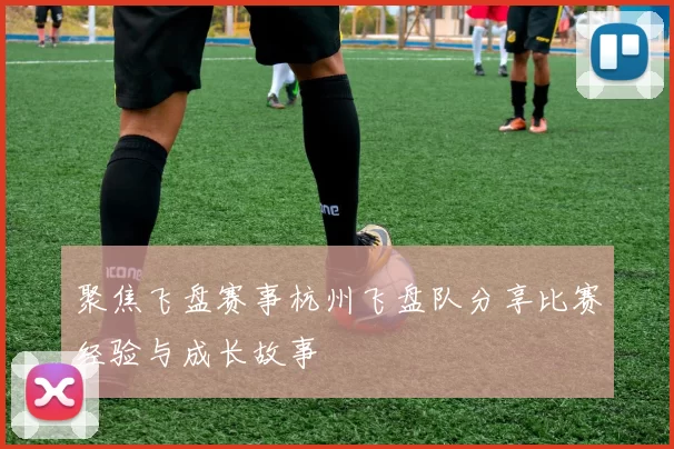 聚焦飞盘赛事杭州飞盘队分享比赛经验与成长故事