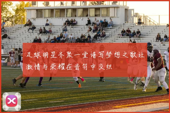 足球明星齐聚一堂谱写梦想之歌让激情与荣耀在音符中交织