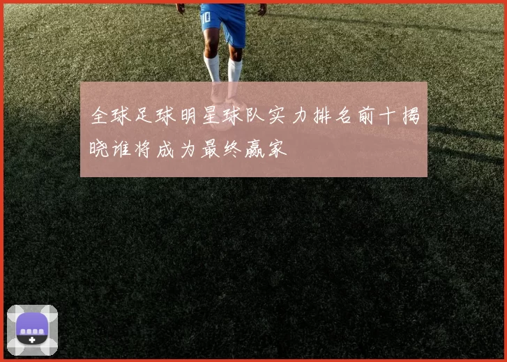 全球足球明星球队实力排名前十揭晓谁将成为最终赢家