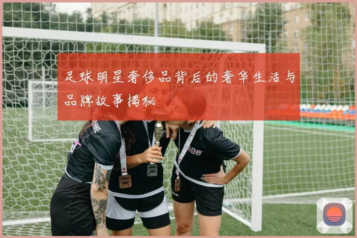 足球明星奢侈品背后的奢华生活与品牌故事揭秘