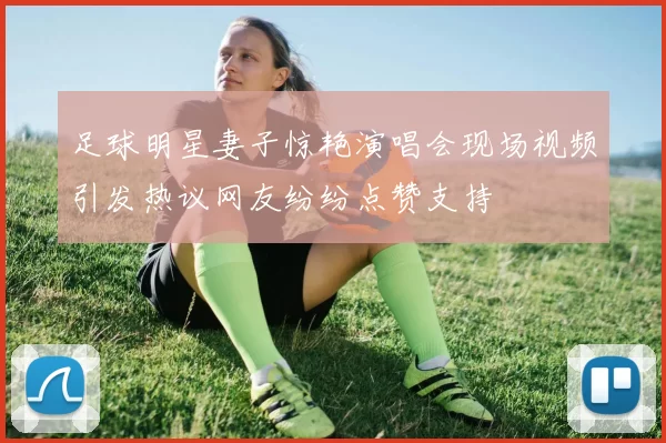 足球明星妻子惊艳演唱会现场视频引发热议网友纷纷点赞支持