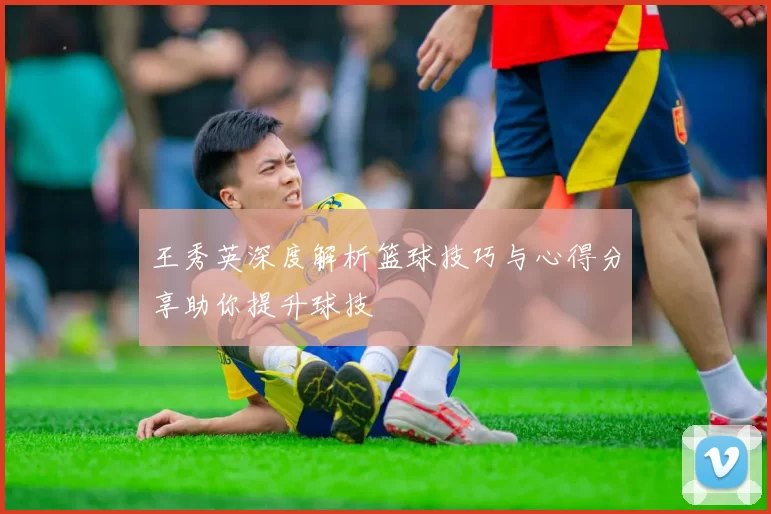 王秀英深度解析篮球技巧与心得分享助你提升球技