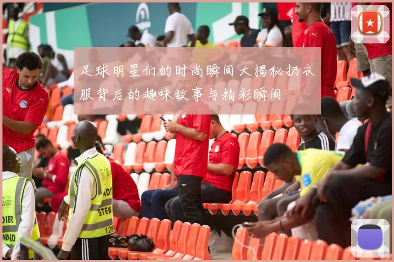 足球明星们的时尚瞬间大揭秘扔衣服背后的趣味故事与精彩瞬间