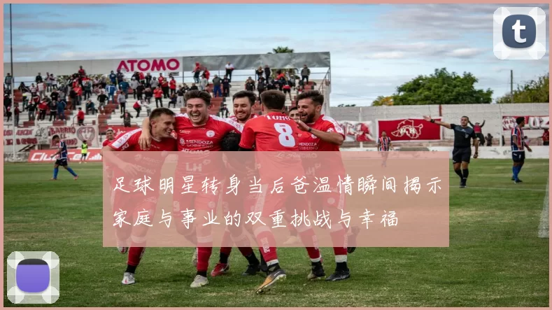 足球明星转身当后爸温情瞬间揭示家庭与事业的双重挑战与幸福