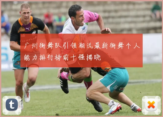 广州街舞队引领潮流最新街舞个人能力排行榜前十强揭晓