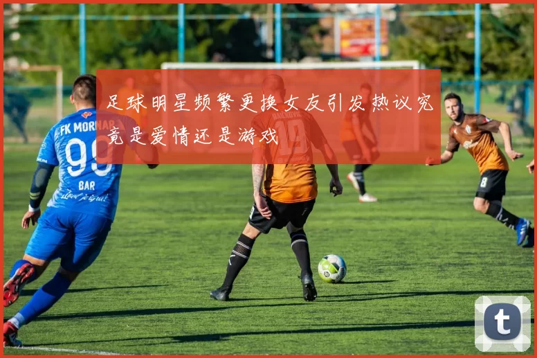 足球明星频繁更换女友引发热议究竟是爱情还是游戏