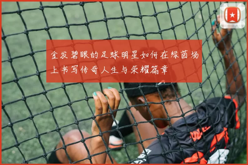 金发碧眼的足球明星如何在绿茵场上书写传奇人生与荣耀篇章