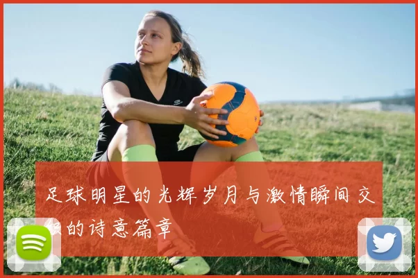 足球明星的光辉岁月与激情瞬间交织的诗意篇章