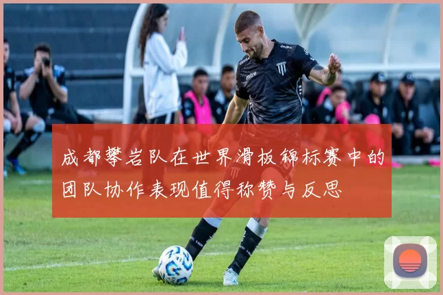 成都攀岩队在世界滑板锦标赛中的团队协作表现值得称赞与反思