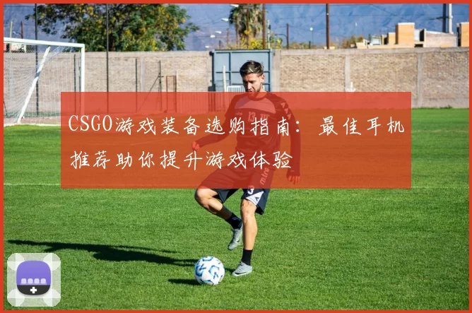 CSGO游戏装备选购指南：最佳耳机推荐助你提升游戏体验