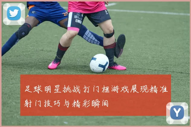 足球明星挑战打门框游戏展现精准射门技巧与精彩瞬间