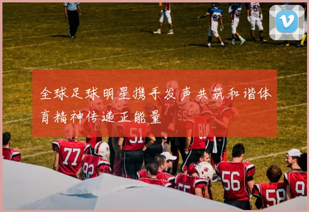 全球足球明星携手发声共筑和谐体育精神传递正能量