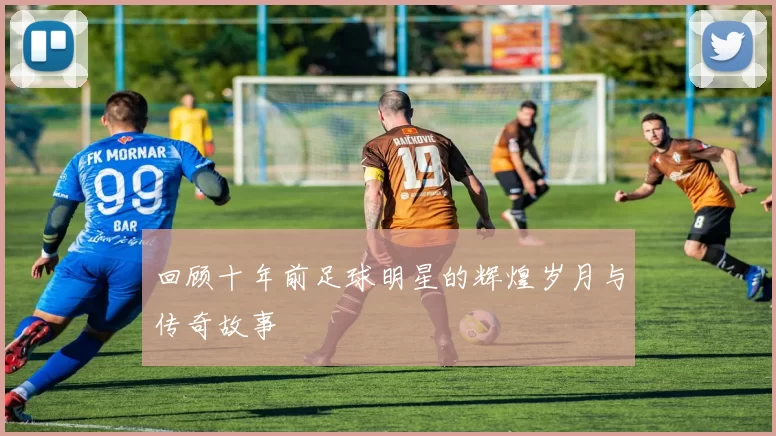 回顾十年前足球明星的辉煌岁月与传奇故事