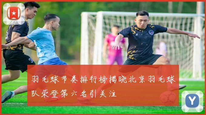 羽毛球节奏排行榜揭晓北京羽毛球队荣登第六名引关注