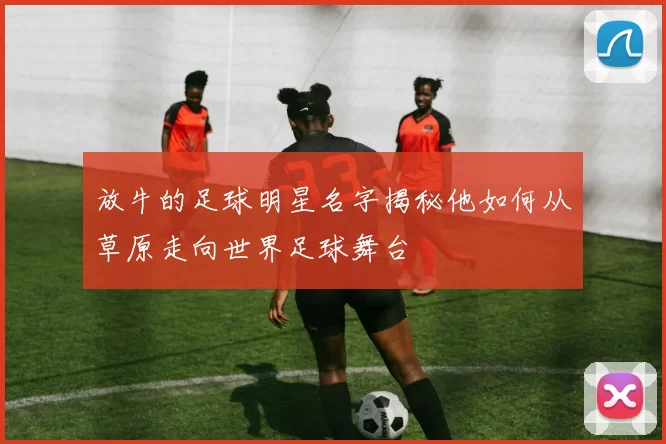 放牛的足球明星名字揭秘他如何从草原走向世界足球舞台