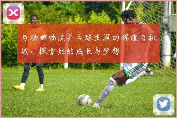 与杨娜畅谈乒乓球生涯的辉煌与挑战，探索她的成长与梦想