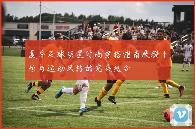 夏季足球明星时尚穿搭指南展现个性与运动风格的完美结合