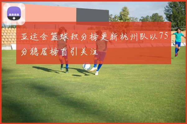 亚运会篮球积分榜更新杭州队以75分稳居榜首引关注