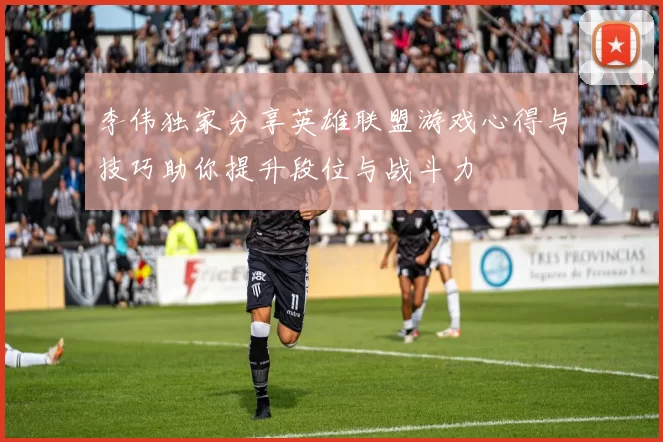 李伟独家分享英雄联盟游戏心得与技巧助你提升段位与战斗力